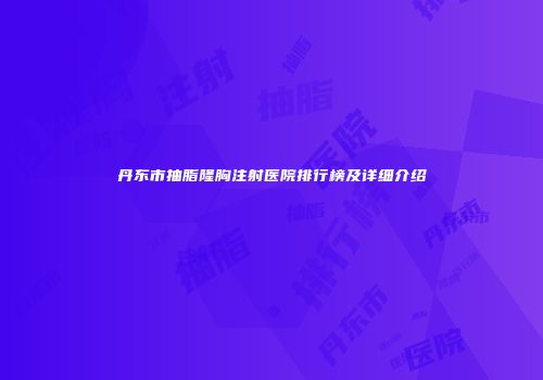 丹东市抽脂隆胸注射医院排行榜及详细介绍