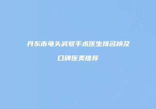 丹东市龟头减敏手术医生排名榜及口碑医美推荐
