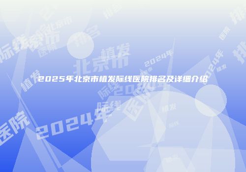 2025年北京市植发际线医院排名及详细介绍
