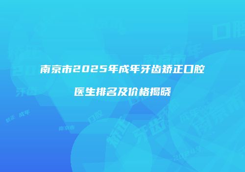 南京市2025年成年牙齿矫正口腔医生排名及价格揭晓