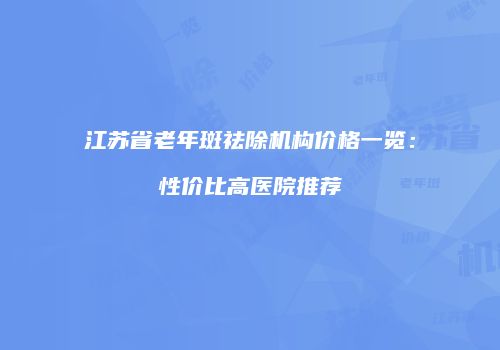 江苏省老年斑祛除机构价格一览：性价比高医院推荐