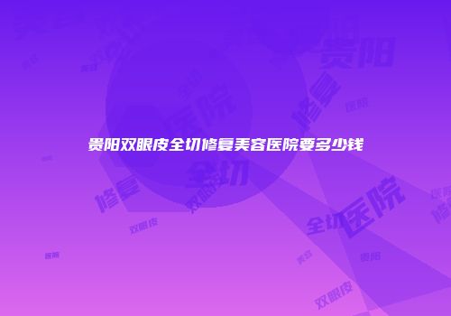 贵阳双眼皮全切修复美容医院要多少钱