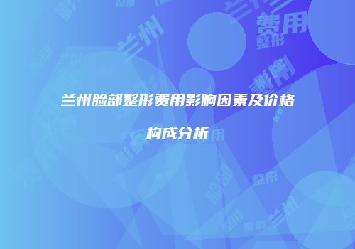 兰州脸部整形费用影响因素及价格构成分析