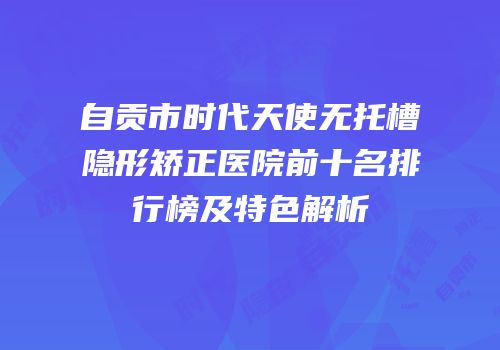 自贡市时代天使无托槽隐形矫正医院前十名排行榜及特色解析