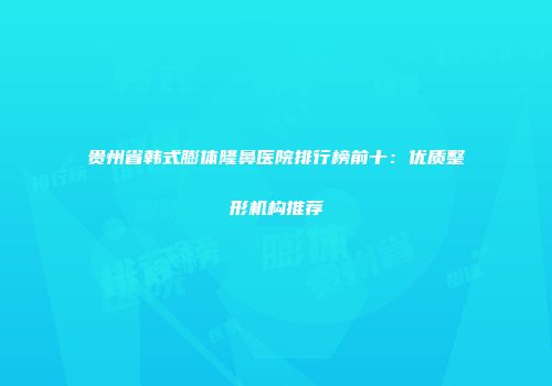 贵州省韩式膨体隆鼻医院排行榜前十：优质整形机构推荐