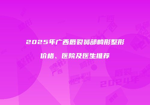 2025年广西唇裂鼻部畸形整形价格、医院及医生推荐