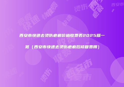 西安市快速去烫伤疤痕价格收费表2025版一览（西安市快速去烫伤疤痕后修复费用）
