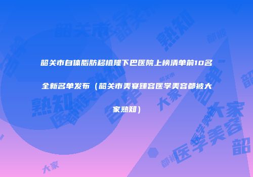 韶关市自体脂肪移植隆下巴医院上榜清单前10名全新名单发布（韶关市美宴臻容医学美容都被大家熟知）