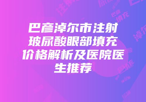 巴彦淖尔市注射玻尿酸眼部填充价格解析及医院医生推荐