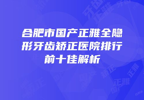 合肥市国产正雅全隐形牙齿矫正医院排行前十佳解析