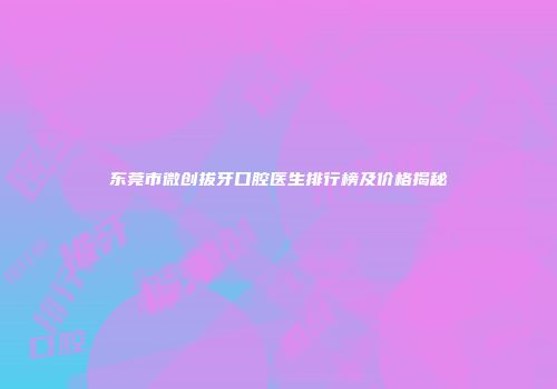 东莞市微创拔牙口腔医生排行榜及价格揭秘