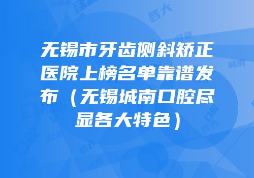 无锡市牙齿侧斜矫正医院上榜名单靠谱发布（无锡城南口腔尽显各大特色）