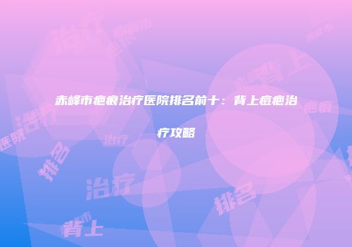 赤峰市疤痕治疗医院排名前十：背上痘疤治疗攻略