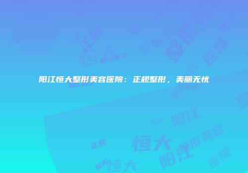 阳江恒大整形美容医院：正规整形，美丽无忧