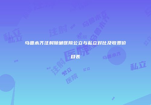 乌鲁木齐注射除皱医院公立与私立对比及收费价目表