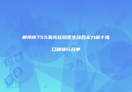 柳州市755激光祛斑医生综合实力前十强口碑排行名单
