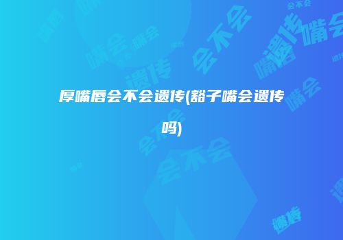 厚嘴唇会不会遗传(豁子嘴会遗传吗)