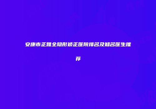 安康市正雅全隐形矫正医院排名及知名医生推荐