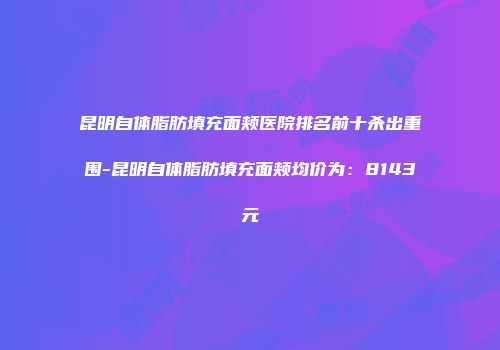 昆明自体脂肪填充面颊医院排名前十杀出重围-昆明自体脂肪填充面颊均价为：8143元