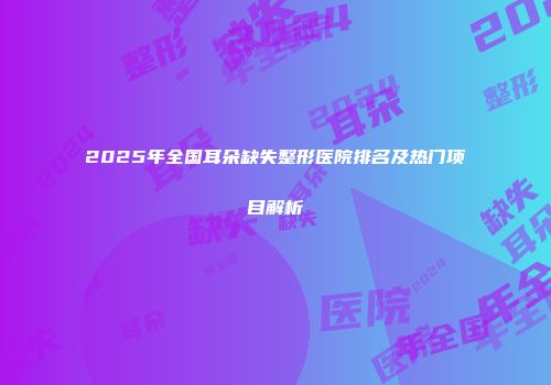 2025年全国耳朵缺失整形医院排名及热门项目解析