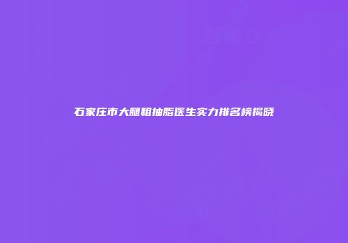 石家庄市大腿粗抽脂医生实力排名榜揭晓