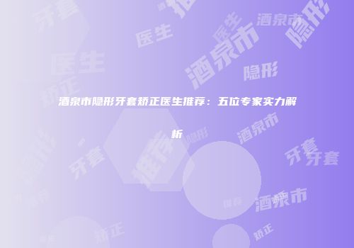 酒泉市隐形牙套矫正医生推荐：五位专家实力解析