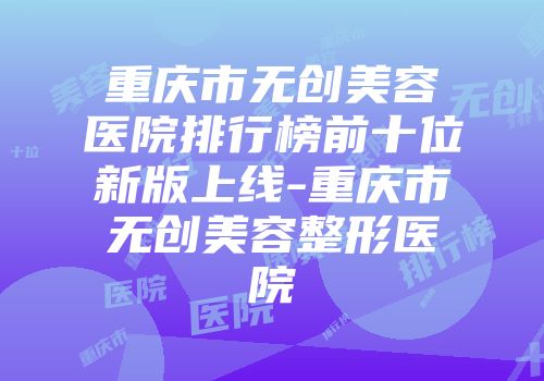 重庆市无创美容医院排行榜前十位新版上线-重庆市无创美容整形医院