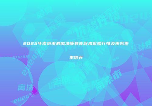 2025年南京市剥离法腋臭去除术价格行情及医院医生推荐