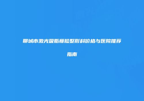 聊城市激光吸脂瘦脸整形科价格与医院推荐指南
