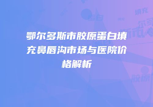 鄂尔多斯市胶原蛋白填充鼻唇沟市场与医院价格解析