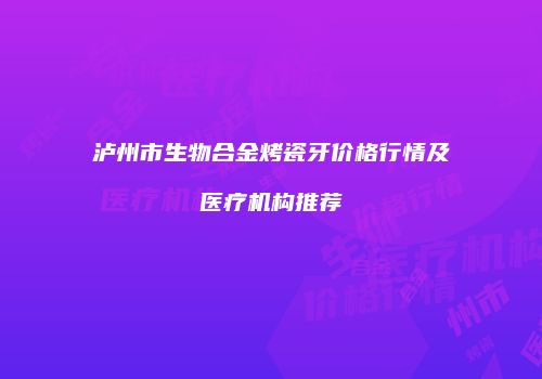 泸州市生物合金烤瓷牙价格行情及医疗机构推荐