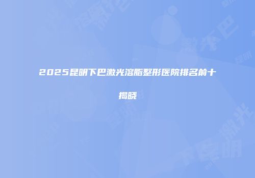 2025昆明下巴激光溶脂整形医院排名前十揭晓