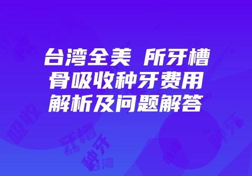 台湾全美診所牙槽骨吸收种牙费用解析及问题解答