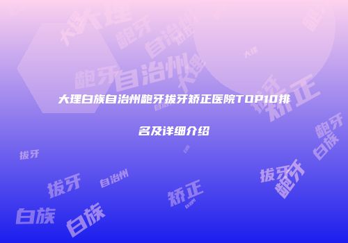 大理白族自治州龅牙拔牙矫正医院TOP10排名及详细介绍