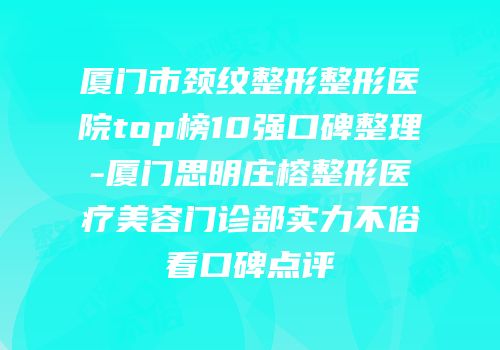 厦门市颈纹整形整形医院top榜10强口碑整理-厦门思明庄榕整形医疗美容门诊部实力不俗看口碑点评