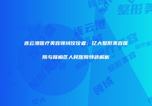 连云港医疗美容领域佼佼者：亿大整形美容医院与赣榆区人民医院特色解析