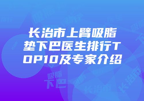 长治市上臂吸脂垫下巴医生排行TOP10及专家介绍