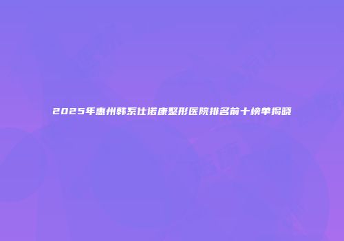 2025年惠州韩系仕诺康整形医院排名前十榜单揭晓