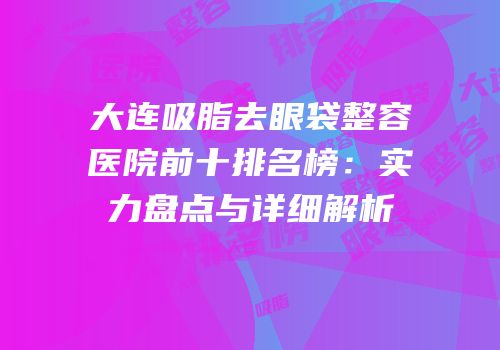 大连吸脂去眼袋整容医院前十排名榜：实力盘点与详细解析