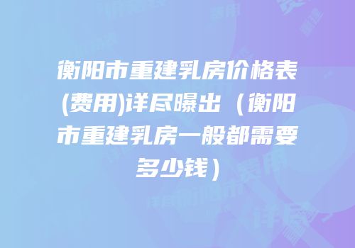 衡阳市重建乳房价格表(费用)详尽曝出（衡阳市重建乳房一般都需要多少钱）