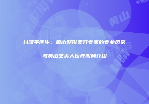 封晴平医生：黄山整形美容专家的专业风采与黄山艺美人医疗服务介绍