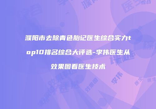 濮阳市去除青色胎记医生综合实力top10排名综合大评选-李伟医生从效果图看医生技术
