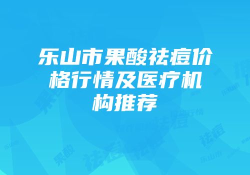 乐山市果酸祛痘价格行情及医疗机构推荐