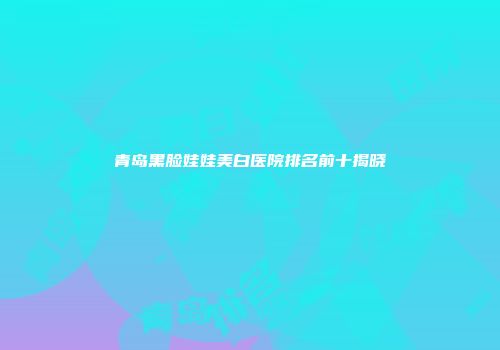 青岛黑脸娃娃美白医院排名前十揭晓
