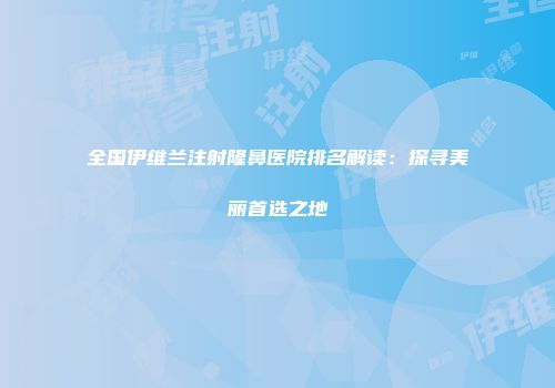 全国伊维兰注射隆鼻医院排名解读：探寻美丽首选之地