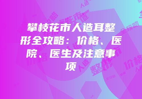 攀枝花市人造耳整形全攻略：价格、医院、医生及注意事项