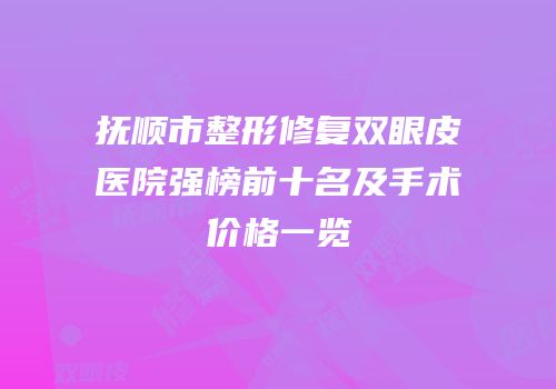 抚顺市整形修复双眼皮医院强榜前十名及手术价格一览