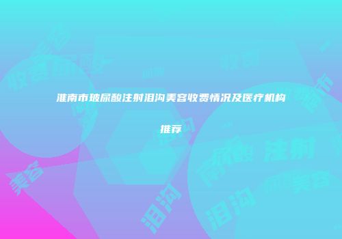 淮南市玻尿酸注射泪沟美容收费情况及医疗机构推荐