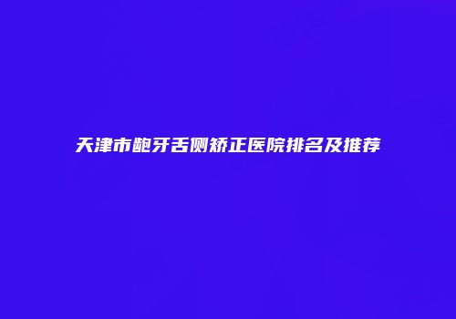 天津市龅牙舌侧矫正医院排名及推荐