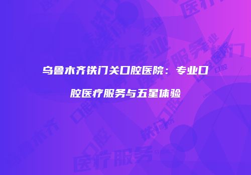 乌鲁木齐铁门关口腔医院：专业口腔医疗服务与五星体验
